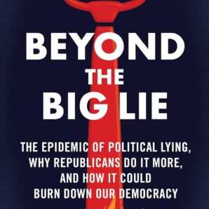 Beyond the Big Lie: The Epidemic of Political Lying, Why Republicans Do It More, and How It Could Burn Down Our Democracy